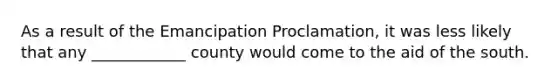 As a result of the Emancipation Proclamation, it was less likely that any ____________ county would come to the aid of the south.