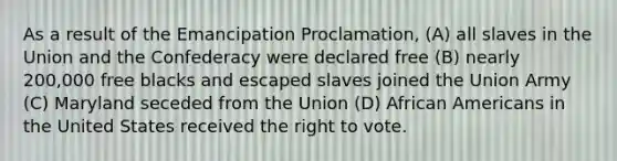 As a result of the Emancipation Proclamation, (A) all slaves in the Union and the Confederacy were declared free (B) nearly 200,000 free blacks and escaped slaves joined the Union Army (C) Maryland seceded from the Union (D) <a href='https://www.questionai.com/knowledge/kktT1tbvGH-african-americans' class='anchor-knowledge'>african americans</a> in the United States received <a href='https://www.questionai.com/knowledge/kr9tEqZQot-the-right-to-vote' class='anchor-knowledge'>the right to vote</a>.