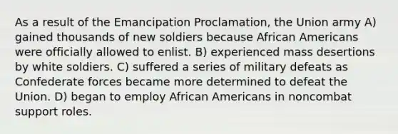 As a result of the Emancipation Proclamation, the Union army A) gained thousands of new soldiers because African Americans were officially allowed to enlist. B) experienced mass desertions by white soldiers. C) suffered a series of military defeats as Confederate forces became more determined to defeat the Union. D) began to employ African Americans in noncombat support roles.