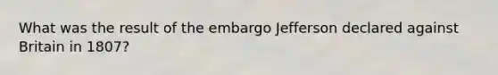 What was the result of the embargo Jefferson declared against Britain in 1807?