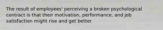 The result of employees' perceiving a broken psychological contract is that their motivation, performance, and job satisfaction might rise and get better