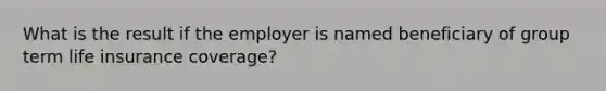 What is the result if the employer is named beneficiary of group term life insurance coverage?