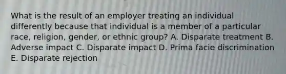 What is the result of an employer treating an individual differently because that individual is a member of a particular race, religion, gender, or ethnic group? A. Disparate treatment B. Adverse impact C. Disparate impact D. Prima facie discrimination E. Disparate rejection