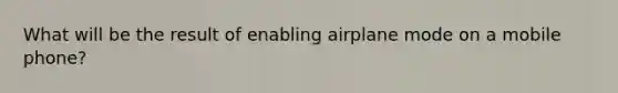 What will be the result of enabling airplane mode on a mobile phone?