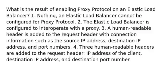 What is the result of enabling Proxy Protocol on an Elastic Load Balancer? 1. Nothing, an Elastic Load Balancer cannot be configured for Proxy Protocol. 2. The Elastic Load Balancer is configured to interoperate with a proxy. 3. A human-readable header is added to the request header with connection information such as the source IP address, destination IP address, and port numbers. 4. Three human-readable headers are added to the request header: IP address of the client, destination IP address, and destination port number.