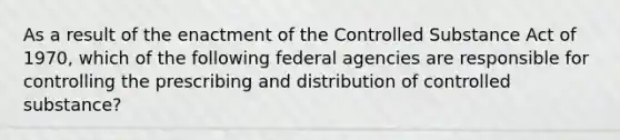 As a result of the enactment of the Controlled Substance Act of 1970, which of the following federal agencies are responsible for controlling the prescribing and distribution of controlled substance?