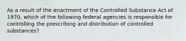 As a result of the enactment of the Controlled Substance Act of 1970, which of the following federal agencies is responsible for controlling the prescribing and distribution of controlled substances?