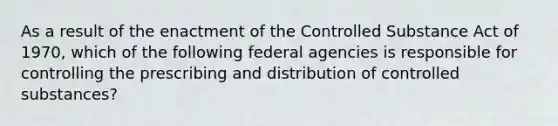 As a result of the enactment of the Controlled Substance Act of 1970, which of the following federal agencies is responsible for controlling the prescribing and distribution of controlled substances?