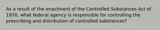 As a result of the enactment of the Controlled Substances Act of 1970, what federal agency is responsible for controlling the prescribing and distribution of controlled substances?