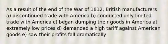 As a result of the end of the War of 1812, British manufacturers a) discontinued trade with America b) conducted only limited trade with America c) began dumping their goods in America at extremely low prices d) demanded a high tariff against American goods e) saw their profits fall dramatically