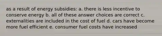 as a result of energy subsidies: a. there is less incentive to conserve energy b. all of these answer choices are correct c. externalities are included in the cost of fuel d. cars have become more fuel efficient e. consumer fuel costs have increased