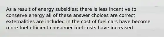 As a result of energy subsidies: there is less incentive to conserve energy all of these answer choices are correct externalities are included in the cost of fuel cars have become more fuel efficient consumer fuel costs have increased