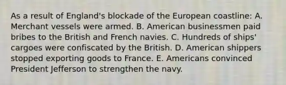 As a result of England's blockade of the European coastline: A. Merchant vessels were armed. B. American businessmen paid bribes to the British and French navies. C. Hundreds of ships' cargoes were confiscated by the British. D. American shippers stopped exporting goods to France. E. Americans convinced President Jefferson to strengthen the navy.