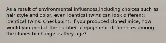 As a result of environmental influences,including choices such as hair style and color, even identical twins can look different: identical twins: Checkpoint: If you produced cloned mice, how would you predict the number of epigenetic differences among the clones to change as they age?