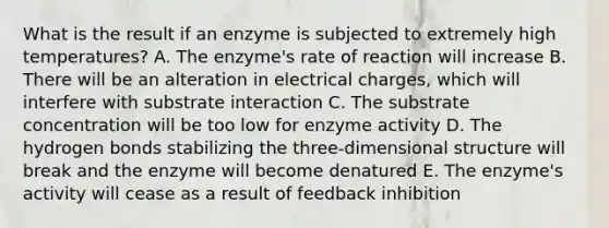 What is the result if an enzyme is subjected to extremely high temperatures? A. The enzyme's rate of reaction will increase B. There will be an alteration in electrical charges, which will interfere with substrate interaction C. The substrate concentration will be too low for enzyme activity D. The hydrogen bonds stabilizing the three-dimensional structure will break and the enzyme will become denatured E. The enzyme's activity will cease as a result of feedback inhibition