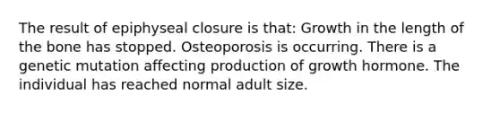 The result of epiphyseal closure is that: Growth in the length of the bone has stopped. Osteoporosis is occurring. There is a genetic mutation affecting production of growth hormone. The individual has reached normal adult size.