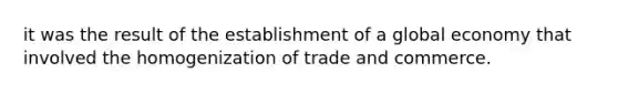 it was the result of the establishment of a global economy that involved the homogenization of trade and commerce.