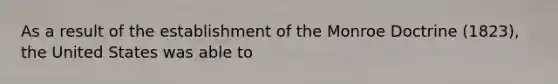 As a result of the establishment of the Monroe Doctrine (1823), the United States was able to