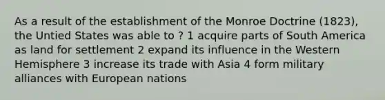 As a result of the establishment of the Monroe Doctrine (1823), the Untied States was able to ? 1 acquire parts of South America as land for settlement 2 expand its influence in the Western Hemisphere 3 increase its trade with Asia 4 form military alliances with European nations