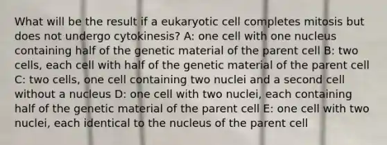 What will be the result if a eukaryotic cell completes mitosis but does not undergo cytokinesis? A: one cell with one nucleus containing half of the genetic material of the parent cell B: two cells, each cell with half of the genetic material of the parent cell C: two cells, one cell containing two nuclei and a second cell without a nucleus D: one cell with two nuclei, each containing half of the genetic material of the parent cell E: one cell with two nuclei, each identical to the nucleus of the parent cell