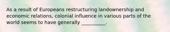 As a result of Europeans restructuring landownership and economic relations, colonial influence in various parts of the world seems to have generally __________.