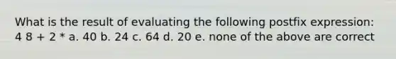 What is the result of evaluating the following postfix expression: 4 8 + 2 * a. 40 b. 24 c. 64 d. 20 e. none of the above are correct