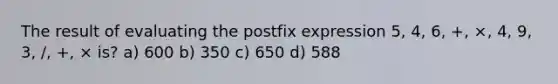 The result of evaluating the postfix expression 5, 4, 6, +, ×, 4, 9, 3, /, +, × is? a) 600 b) 350 c) 650 d) 588