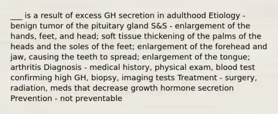 ___ is a result of excess GH secretion in adulthood Etiology - benign tumor of the pituitary gland S&S - enlargement of the hands, feet, and head; soft tissue thickening of the palms of the heads and the soles of the feet; enlargement of the forehead and jaw, causing the teeth to spread; enlargement of the tongue; arthritis Diagnosis - medical history, physical exam, blood test confirming high GH, biopsy, imaging tests Treatment - surgery, radiation, meds that decrease growth hormone secretion Prevention - not preventable