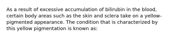 As a result of excessive accumulation of bilirubin in the blood, certain body areas such as the skin and sclera take on a yellow-pigmented appearance. The condition that is characterized by this yellow pigmentation is known as: