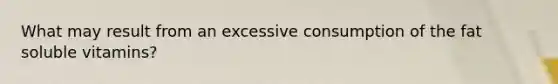 What may result from an excessive consumption of the fat soluble vitamins?