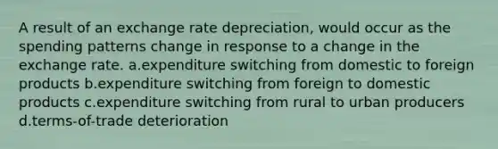 A result of an exchange rate depreciation, would occur as the spending patterns change in response to a change in the exchange rate. a.expenditure switching from domestic to foreign products b.expenditure switching from foreign to domestic products c.expenditure switching from rural to urban producers d.terms-of-trade deterioration