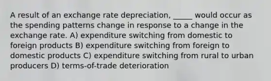 A result of an exchange rate depreciation, _____ would occur as the spending patterns change in response to a change in the exchange rate. A) expenditure switching from domestic to foreign products B) expenditure switching from foreign to domestic products C) expenditure switching from rural to urban producers D) terms-of-trade deterioration