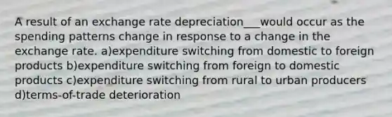 A result of an exchange rate depreciation___would occur as the spending patterns change in response to a change in the exchange rate. a)expenditure switching from domestic to foreign products b)expenditure switching from foreign to domestic products c)expenditure switching from rural to urban producers d)terms-of-trade deterioration