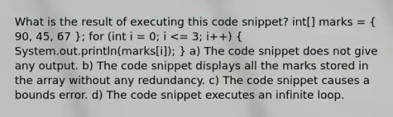 What is the result of executing this code snippet? int[] marks = ( 90, 45, 67 ); for (int i = 0; i <= 3; i++) ( System.out.println(marks[i]); ) a) The code snippet does not give any output. b) The code snippet displays all the marks stored in the array without any redundancy. c) The code snippet causes a bounds error. d) The code snippet executes an infinite loop.