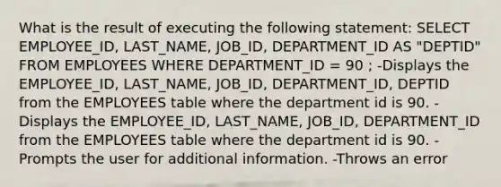 What is the result of executing the following statement: SELECT EMPLOYEE_ID, LAST_NAME, JOB_ID, DEPARTMENT_ID AS "DEPTID" FROM EMPLOYEES WHERE DEPARTMENT_ID = 90 ; -Displays the EMPLOYEE_ID, LAST_NAME, JOB_ID, DEPARTMENT_ID, DEPTID from the EMPLOYEES table where the department id is 90. -Displays the EMPLOYEE_ID, LAST_NAME, JOB_ID, DEPARTMENT_ID from the EMPLOYEES table where the department id is 90. -Prompts the user for additional information. -Throws an error