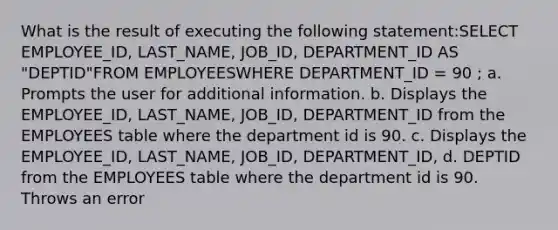 What is the result of executing the following statement:SELECT EMPLOYEE_ID, LAST_NAME, JOB_ID, DEPARTMENT_ID AS "DEPTID"FROM EMPLOYEESWHERE DEPARTMENT_ID = 90 ; a. Prompts the user for additional information. b. Displays the EMPLOYEE_ID, LAST_NAME, JOB_ID, DEPARTMENT_ID from the EMPLOYEES table where the department id is 90. c. Displays the EMPLOYEE_ID, LAST_NAME, JOB_ID, DEPARTMENT_ID, d. DEPTID from the EMPLOYEES table where the department id is 90. Throws an error