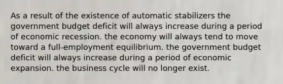 As a result of the existence of automatic stabilizers the government budget deficit will always increase during a period of economic recession. the economy will always tend to move toward a full-employment equilibrium. the government budget deficit will always increase during a period of economic expansion. the business cycle will no longer exist.