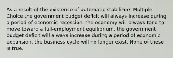 As a result of the existence of automatic stabilizers Multiple Choice the government budget deficit will always increase during a period of economic recession. the economy will always tend to move toward a full-employment equilibrium. the government budget deficit will always increase during a period of economic expansion. the business cycle will no longer exist. None of these is true.