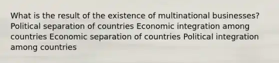 What is the result of the existence of multinational businesses? Political separation of countries Economic integration among countries Economic separation of countries Political integration among countries