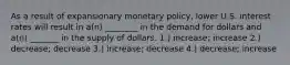 As a result of expansionary monetary policy, lower U.S. interest rates will result in a(n) ________ in the demand for dollars and a(n) _______ in the supply of dollars. 1.) increase; increase 2.) decrease; decrease 3.) increase; decrease 4.) decrease; increase