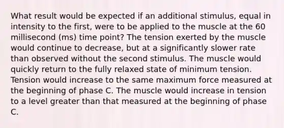 What result would be expected if an additional stimulus, equal in intensity to the first, were to be applied to the muscle at the 60 millisecond (ms) time point? The tension exerted by the muscle would continue to decrease, but at a significantly slower rate than observed without the second stimulus. The muscle would quickly return to the fully relaxed state of minimum tension. Tension would increase to the same maximum force measured at the beginning of phase C. The muscle would increase in tension to a level greater than that measured at the beginning of phase C.