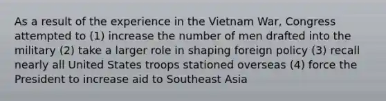 As a result of the experience in the Vietnam War, Congress attempted to (1) increase the number of men drafted into the military (2) take a larger role in shaping foreign policy (3) recall nearly all United States troops stationed overseas (4) force the President to increase aid to Southeast Asia