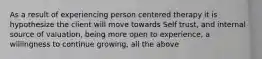 As a result of experiencing person centered therapy it is hypothesize the client will move towards Self trust, and internal source of valuation, being more open to experience, a willingness to continue growing, all the above