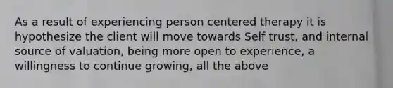 As a result of experiencing person centered therapy it is hypothesize the client will move towards Self trust, and internal source of valuation, being more open to experience, a willingness to continue growing, all the above