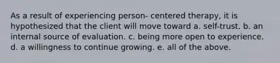 As a result of experiencing person- centered therapy, it is hypothesized that the client will move toward a. self-trust. b. an internal source of evaluation. c. being more open to experience. d. a willingness to continue growing. e. all of the above.