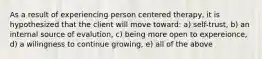 As a result of experiencing person centered therapy, it is hypothesized that the client will move toward: a) self-trust, b) an internal source of evalution, c) being more open to expereionce, d) a wilingness to continue growing, e) all of the above