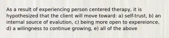 As a result of experiencing person centered therapy, it is hypothesized that the client will move toward: a) self-trust, b) an internal source of evalution, c) being more open to expereionce, d) a wilingness to continue growing, e) all of the above