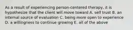 As a result of experiencing person-centered therapy, it is hypothesize that the client will move toward A. self trust B. an internal source of evaluation C. being more open to experience D. a willingness to continue growing E. all of the above