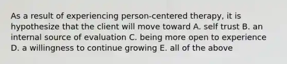 As a result of experiencing person-centered therapy, it is hypothesize that the client will move toward A. self trust B. an internal source of evaluation C. being more open to experience D. a willingness to continue growing E. all of the above