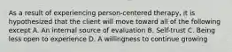 As a result of experiencing person-centered therapy, it is hypothesized that the client will move toward all of the following except A. An internal source of evaluation B. Self-trust C. Being less open to experience D. A willingness to continue growing